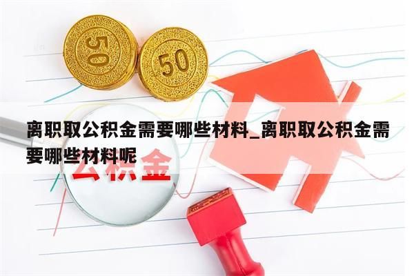 离职取公积金需要哪些材料_离职取公积金需要哪些材料呢